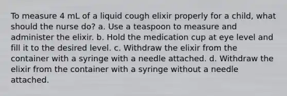 To measure 4 mL of a liquid cough elixir properly for a child, what should the nurse do? a. Use a teaspoon to measure and administer the elixir. b. Hold the medication cup at eye level and fill it to the desired level. c. Withdraw the elixir from the container with a syringe with a needle attached. d. Withdraw the elixir from the container with a syringe without a needle attached.