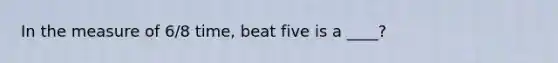 In the measure of 6/8 time, beat five is a ____?