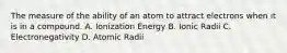 The measure of the ability of an atom to attract electrons when it is in a compound. A. Ionization Energy B. Ionic Radii C. Electronegativity D. Atomic Radii