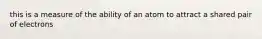 this is a measure of the ability of an atom to attract a shared pair of electrons