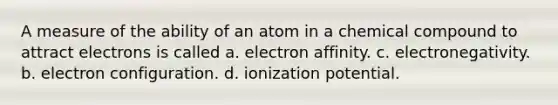 A measure of the ability of an atom in a chemical compound to attract electrons is called a. electron affinity. c. electronegativity. b. electron configuration. d. ionization potential.