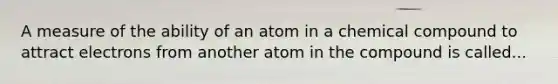 A measure of the ability of an atom in a chemical compound to attract electrons from another atom in the compound is called...