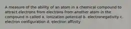 A measure of the ability of an atom in a chemical compound to attract electrons from electrons from another atom in the compound is called a. ionization potential b. electronegativity c. electron configuration d. electron affinity