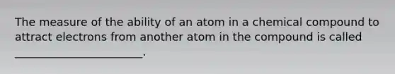 The measure of the ability of an atom in a chemical compound to attract electrons from another atom in the compound is called _______________________.