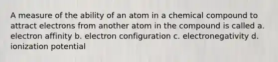 A measure of the ability of an atom in a chemical compound to attract electrons from another atom in the compound is called a. electron affinity b. electron configuration c. electronegativity d. ionization potential