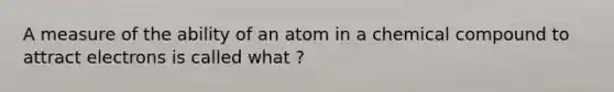 A measure of the ability of an atom in a chemical compound to attract electrons is called what ?