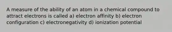 A measure of the ability of an atom in a chemical compound to attract electrons is called a) electron affinity b) electron configuration c) electronegativity d) ionization potential