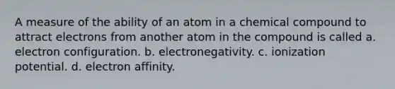 A measure of the ability of an atom in a chemical compound to attract electrons from another atom in the compound is called a. electron configuration. b. electronegativity. c. ionization potential. d. electron affinity.