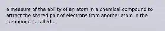 a measure of the ability of an atom in a chemical compound to attract the shared pair of electrons from another atom in the compound is called....