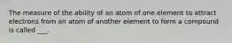 The measure of the ability of an atom of one element to attract electrons from an atom of another element to form a compound is called ___.