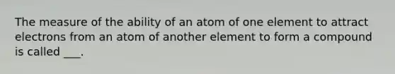 The measure of the ability of an atom of one element to attract electrons from an atom of another element to form a compound is called ___.