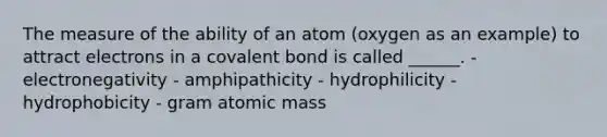 The measure of the ability of an atom (oxygen as an example) to attract electrons in a covalent bond is called ______. - electronegativity - amphipathicity - hydrophilicity - hydrophobicity - gram atomic mass