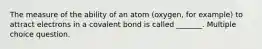 The measure of the ability of an atom (oxygen, for example) to attract electrons in a covalent bond is called _______. Multiple choice question.