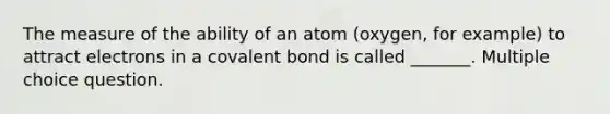 The measure of the ability of an atom (oxygen, for example) to attract electrons in a covalent bond is called _______. Multiple choice question.