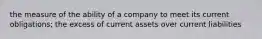 the measure of the ability of a company to meet its current obligations; the excess of current assets over current liabilities