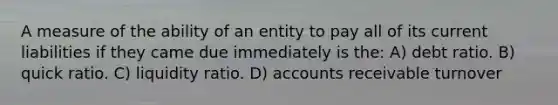 A measure of the ability of an entity to pay all of its current liabilities if they came due immediately is the: A) debt ratio. B) quick ratio. C) liquidity ratio. D) accounts receivable turnover