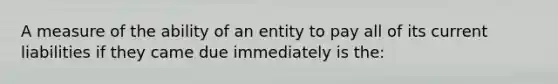 A measure of the ability of an entity to pay all of its current liabilities if they came due immediately is the: