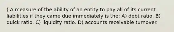 ) A measure of the ability of an entity to pay all of its <a href='https://www.questionai.com/knowledge/kgVpLKzJ2M-current-liabilities' class='anchor-knowledge'>current liabilities</a> if they came due immediately is the: A) debt ratio. B) quick ratio. C) liquidity ratio. D) accounts receivable turnover.