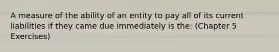 A measure of the ability of an entity to pay all of its current liabilities if they came due immediately is the: (Chapter 5 Exercises)