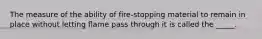 The measure of the ability of fire-stopping material to remain in place without letting flame pass through it is called the _____.