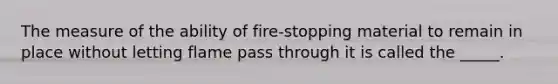 The measure of the ability of fire-stopping material to remain in place without letting flame pass through it is called the _____.