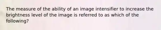 The measure of the ability of an image intensifier to increase the brightness level of the image is referred to as which of the following?