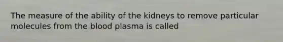 The measure of the ability of the kidneys to remove particular molecules from the blood plasma is called