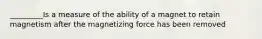 _________Is a measure of the ability of a magnet to retain magnetism after the magnetizing force has been removed