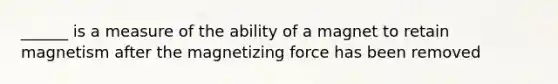 ______ is a measure of the ability of a magnet to retain magnetism after the magnetizing force has been removed