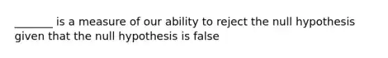 _______ is a measure of our ability to reject the null hypothesis given that the null hypothesis is false