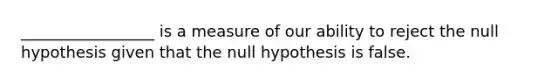 _________________ is a measure of our ability to reject the null hypothesis given that the null hypothesis is false.