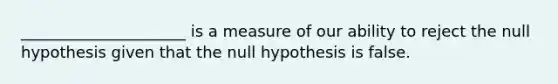 _____________________ is a measure of our ability to reject the null hypothesis given that the null hypothesis is false.