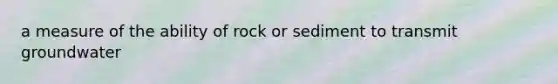 a measure of the ability of rock or sediment to transmit groundwater