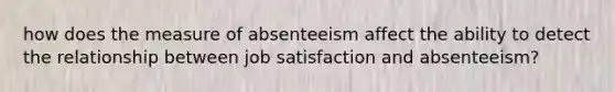 how does the measure of absenteeism affect the ability to detect the relationship between job satisfaction and absenteeism?