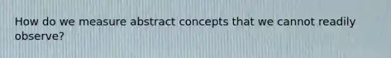 How do we measure abstract concepts that we cannot readily observe?