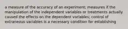 a measure of the accuracy of an experiment; measures if the manipulation of the independent variables or treatments actually caused the effects on the dependent variables; control of extraneous variables is a necessary condition for establishing