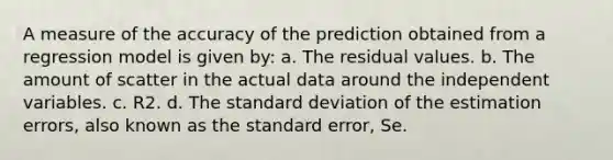 A measure of the accuracy of the prediction obtained from a regression model is given by: a. The residual values. b. The amount of scatter in the actual data around the independent variables. c. R2. d. The standard deviation of the estimation errors, also known as the standard error, Se.