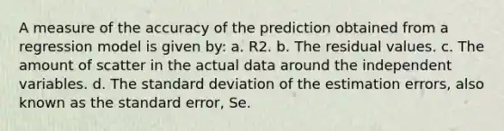 A measure of the accuracy of the prediction obtained from a regression model is given by: a. R2. b. The residual values. c. The amount of scatter in the actual data around the independent variables. d. The <a href='https://www.questionai.com/knowledge/kqGUr1Cldy-standard-deviation' class='anchor-knowledge'>standard deviation</a> of the estimation errors, also known as the standard error, Se.