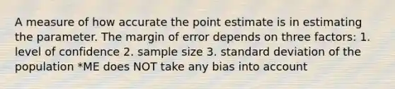 A measure of how accurate the point estimate is in estimating the parameter. The margin of error depends on three factors: 1. level of confidence 2. sample size 3. standard deviation of the population *ME does NOT take any bias into account