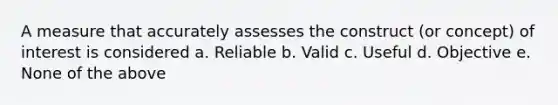 A measure that accurately assesses the construct (or concept) of interest is considered a. Reliable b. Valid c. Useful d. Objective e. None of the above