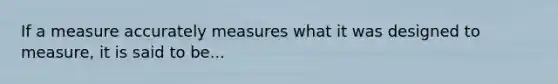 If a measure accurately measures what it was designed to measure, it is said to be...