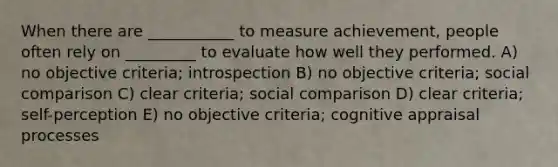 When there are ___________ to measure achievement, people often rely on _________ to evaluate how well they performed. A) no objective criteria; introspection B) no objective criteria; social comparison C) clear criteria; social comparison D) clear criteria; self-perception E) no objective criteria; cognitive appraisal processes