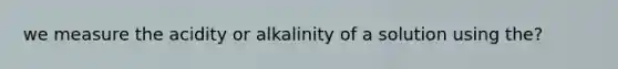 we measure the acidity or alkalinity of a solution using the?