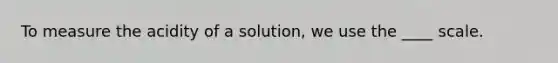 To measure the acidity of a solution, we use the ____ scale.