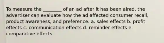 To measure the ________ of an ad after it has been aired, the advertiser can evaluate how the ad affected consumer recall, product awareness, and preference. a. sales effects b. profit effects c. communication effects d. reminder effects e. comparative effects