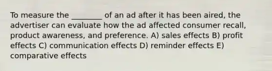 To measure the ________ of an ad after it has been aired, the advertiser can evaluate how the ad affected consumer recall, product awareness, and preference. A) sales effects B) profit effects C) communication effects D) reminder effects E) comparative effects