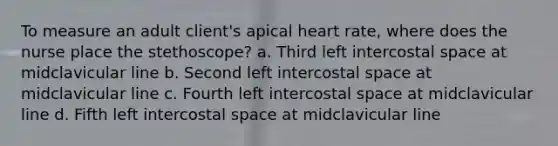 To measure an adult client's apical heart rate, where does the nurse place the stethoscope? a. Third left intercostal space at midclavicular line b. Second left intercostal space at midclavicular line c. Fourth left intercostal space at midclavicular line d. Fifth left intercostal space at midclavicular line