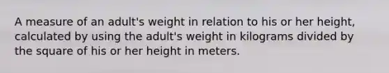 A measure of an adult's weight in relation to his or her height, calculated by using the adult's weight in kilograms divided by the square of his or her height in meters.