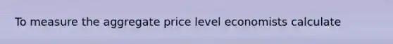 To measure the aggregate price level economists calculate