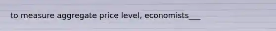 to measure aggregate price level, economists___